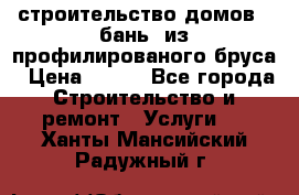 строительство домов , бань  из профилированого бруса › Цена ­ 100 - Все города Строительство и ремонт » Услуги   . Ханты-Мансийский,Радужный г.